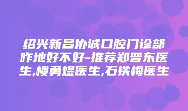 绍兴新昌协诚口腔门诊部咋地好不好-推荐郑晋东医生,楼勇煜医生,石铁梅医生