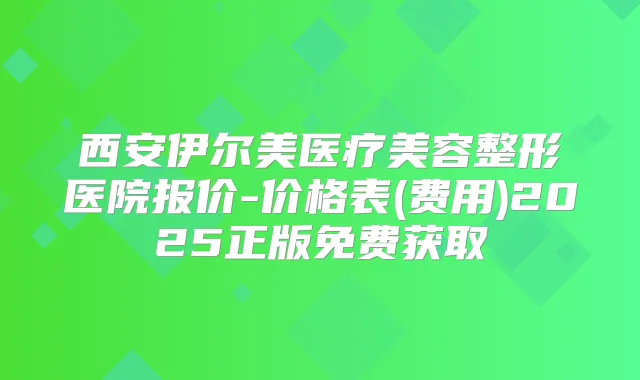 西安伊尔美医疗美容整形医院报价-价格表(费用)2025正版免费获取