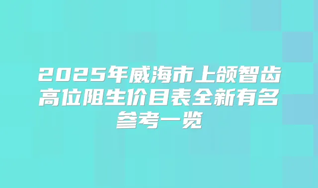 2025年威海市上颌智齿高位阻生价目表全新有名参考一览