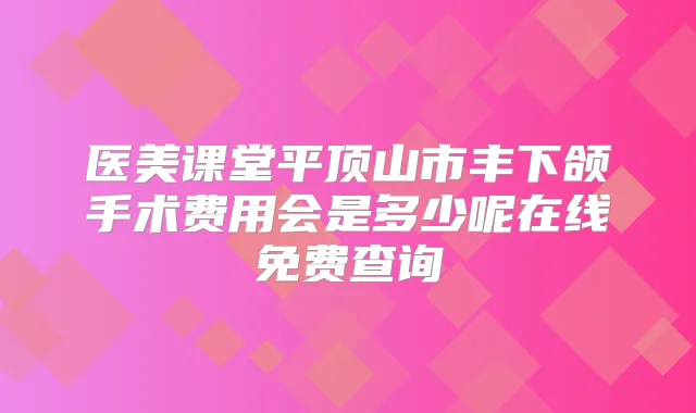 医美课堂平顶山市丰下颌手术费用会是多少呢在线免费查询
