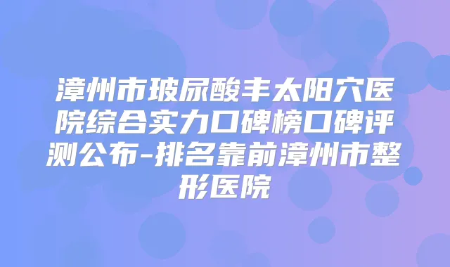 漳州市玻尿酸丰太阳穴医院综合实力口碑榜口碑评测公布-排名靠前漳州市整形医院