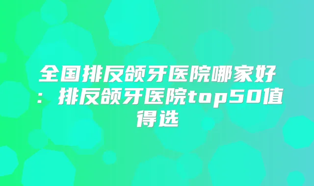 全国排反颌牙医院哪家好：排反颌牙医院top50值得选