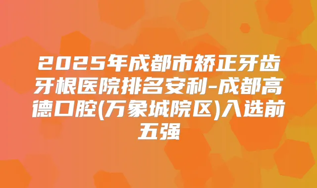 2025年成都市矫正牙齿牙根医院排名安利-成都高德口腔(万象城院区)入选前五强