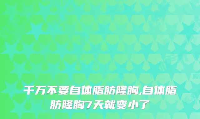 千万不要自体脂肪隆胸,自体脂肪隆胸7天就变小了