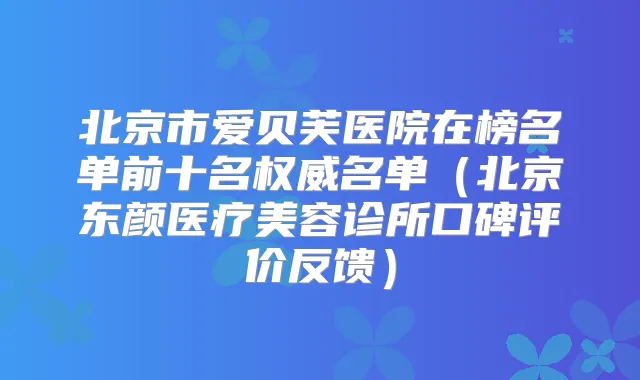 北京市爱贝芙医院在榜名单前十名名单（北京东颜医疗美容诊所口碑评价反馈）