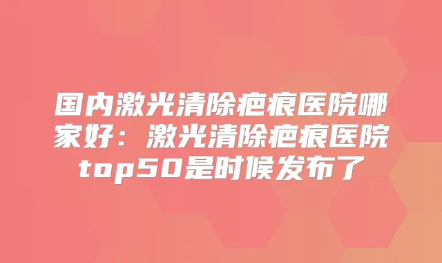 国内激光清除疤痕医院哪家好:激光清除疤痕医院top50是时候发布了