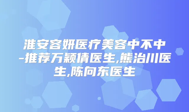 淮安容妍医疗美容中不中-推荐万颖倩医生,熊治川医生,陈向东医生