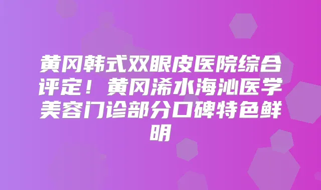 黄冈韩式双眼皮医院综合评定!黄冈浠水海沁医学美容门诊部分口碑特色鲜明