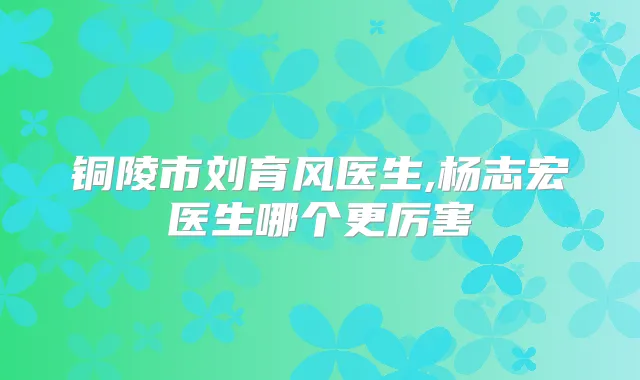 铜陵市刘育风医生,杨志宏医生哪个更厉害