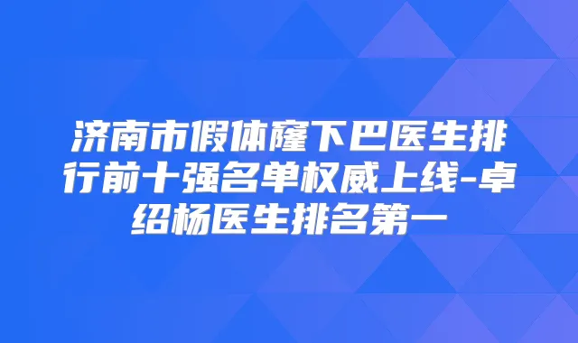 济南市假体窿下巴医生排行前十强名单上线-卓绍杨医生