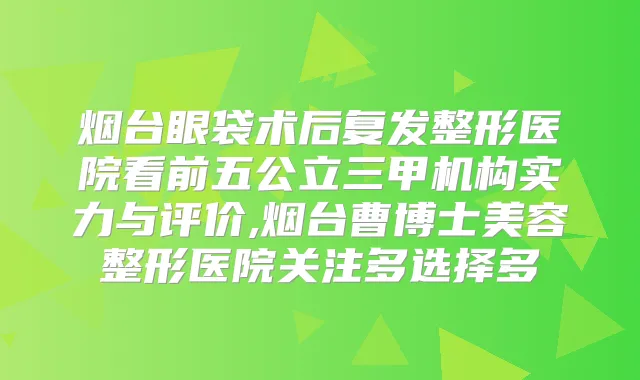 烟台眼袋术后复发整形医院看前五公立三甲机构实力与评价,烟台曹博士美容整形医院关注多选择多