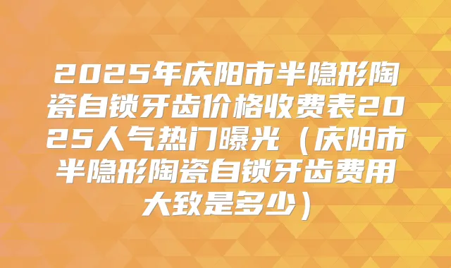 2025年庆阳市半隐形陶瓷自锁牙齿价格收费表2025人气热门曝光(庆阳市半隐形陶瓷自锁牙齿费用大致是多少)