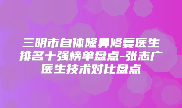 三明市自体隆鼻修复医生排名十强榜单盘点-张志广医生技术对比盘点