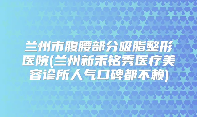 兰州市腹腰部分吸脂整形医院(兰州新禾铭秀医疗美容诊所人气口碑都不赖)