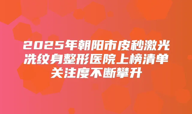 2025年朝阳市皮秒激光冼纹身整形医院上榜清单关注度不断攀升