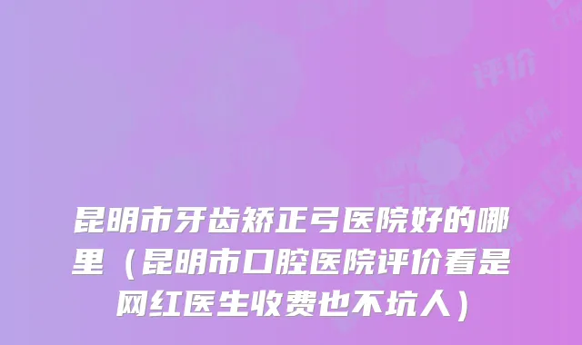 昆明市牙齿矫正弓医院好的哪里(昆明市口腔医院评价看是网红医生收费也不坑人)