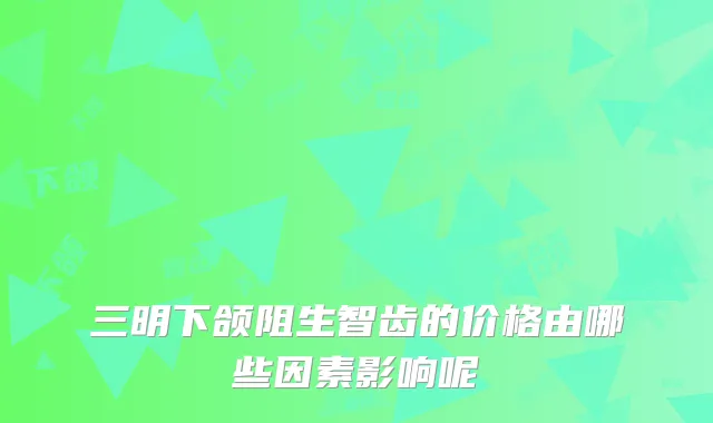 三明下颌阻生智齿的价格由哪些因素影响呢