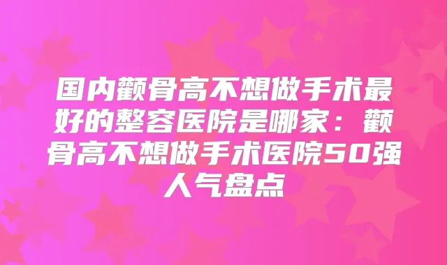 国内颧骨高不想做手术好的整容医院是哪家:颧骨高不想做手术医院50强人气盘点