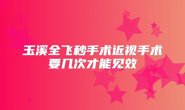 玉溪全飞秒手术近视手术要几次才能见效