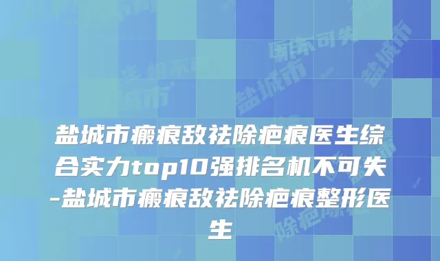 盐城市瘢痕敌祛除疤痕医生综合实力top10强排名机不可失-盐城市瘢痕敌祛除疤痕整形医生