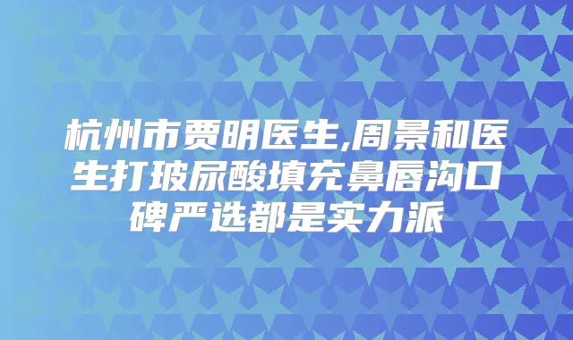 杭州市贾明医生,周景和医生打玻尿酸填充鼻唇沟口碑严选都是实力派