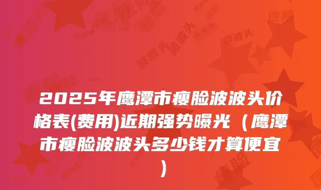 2025年鹰潭市瘦脸波波头价格表(费用)近期强势曝光（鹰潭市瘦脸波波头多少钱才算便宜）