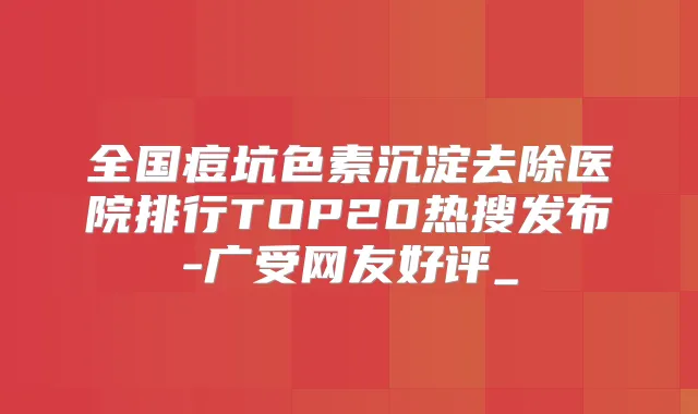 全国痘坑色素沉淀去除医院排行TOP20热搜发布-广受网友好评_