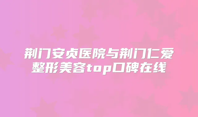 荆门安贞医院与荆门仁爱整形美容top口碑在线