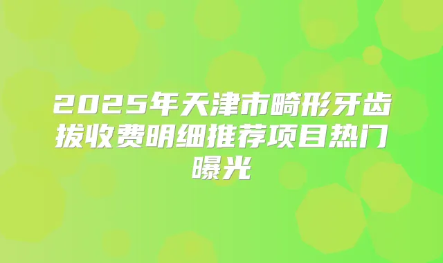 2025年天津市畸形牙齿拔收费明细推荐项目热门曝光