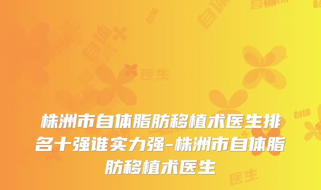 株洲市自体脂肪移植术医生排名十强谁实力强-株洲市自体脂肪移植术医生