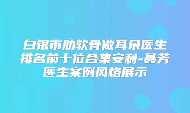 白银市肋软骨做耳朵医生排名前十位合集安利-聂芳医生案例风格展示