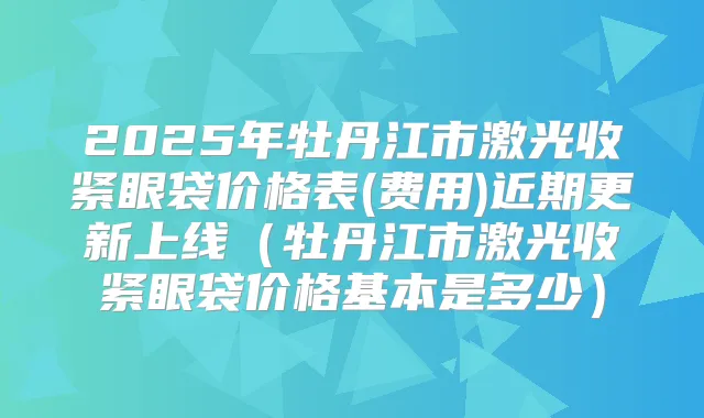 2025年牡丹江市激光收紧眼袋价格表(费用)近期更新上线(牡丹江市激光收紧眼袋价格基本是多少)