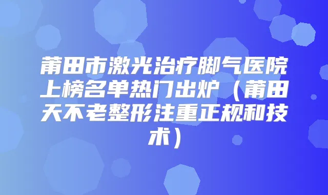 莆田市激光脚气医院上榜名单热门出炉（莆田天不老整形注重正规和技术）