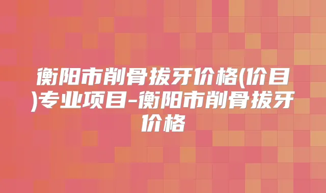 衡阳市削骨拔牙价格(价目)专业项目-衡阳市削骨拔牙价格