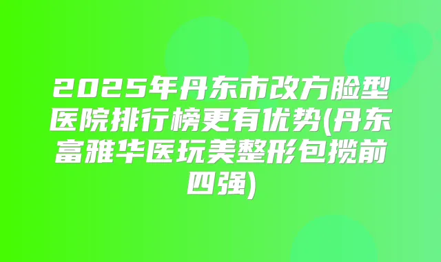 2025年丹东市改方脸型医院排行榜更有优势(丹东富雅华医玩美整形包揽前四强)