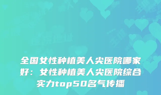 全国女性种植美人尖医院哪家好：女性种植美人尖医院综合实力top50名气传播