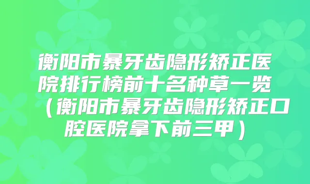 衡阳市暴牙齿隐形矫正医院排行榜前十名种草一览(衡阳市暴牙齿隐形矫正口腔医院拿下前三甲)