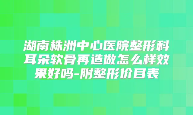湖南株洲中心医院整形科耳朵软骨再造做怎么样效果好吗-附整形价目表