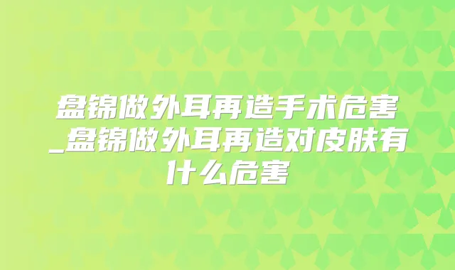 盘锦做外耳再造手术危害_盘锦做外耳再造对皮肤有什么危害