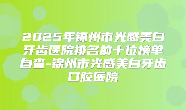 2025年锦州市光感美白牙齿医院排名前十位榜单自查-锦州市光感美白牙齿口腔医院
