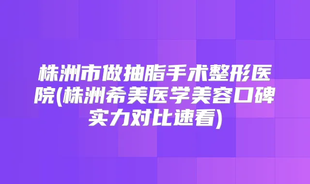 株洲市做抽脂手术整形医院(株洲希美医学美容口碑实力对比速看)