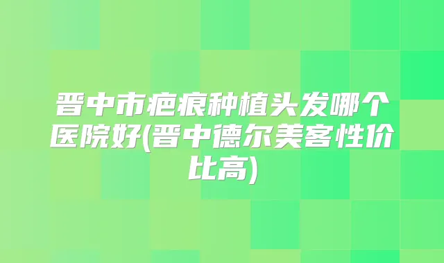 晋中市疤痕种植头发哪个医院好(晋中德尔美客性价比高)