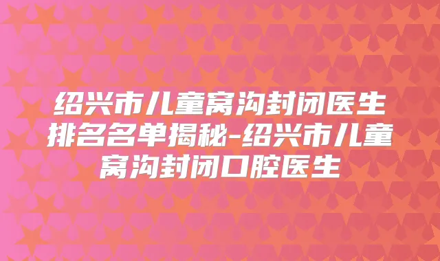 绍兴市儿童窝沟封闭医生排名名单揭秘-绍兴市儿童窝沟封闭口腔医生