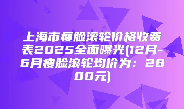 上海市瘦脸滚轮价格收费表2025全面曝光(12月-6月瘦脸滚轮均价为:2800元)