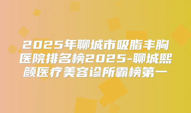 2025年聊城市吸脂丰胸医院排名榜2025-聊城熙颜医疗美容诊所霸榜第一
