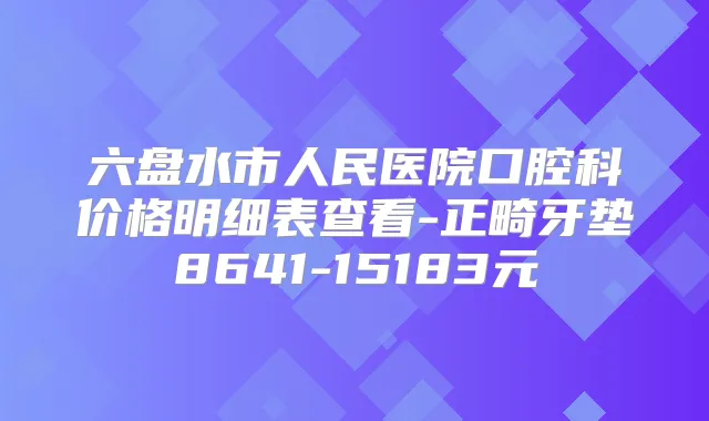 六盘水市人民医院口腔科价格明细表查看-正畸牙垫8641-15183元