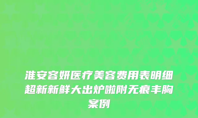 淮安容妍医疗美容费用表明细超新新鲜大出炉啦附无痕丰胸案例