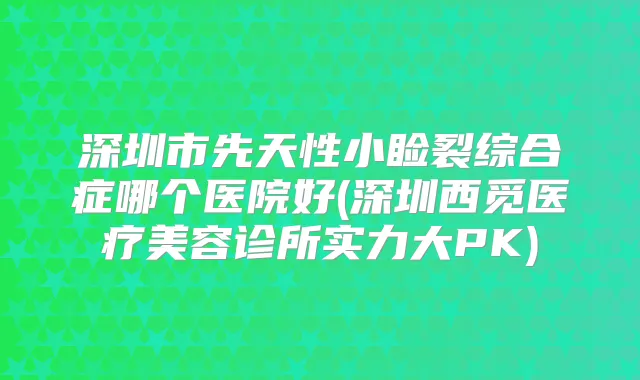 深圳市先天性小睑裂综合症哪个医院好(深圳西觅医疗美容诊所实力大PK)