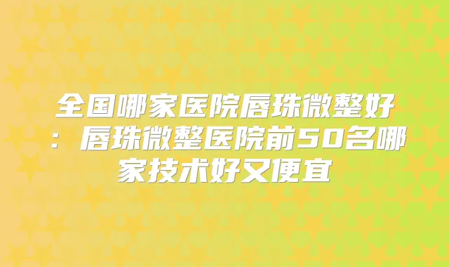 全国哪家医院唇珠微整好:唇珠微整医院前50名哪家技术好又便宜