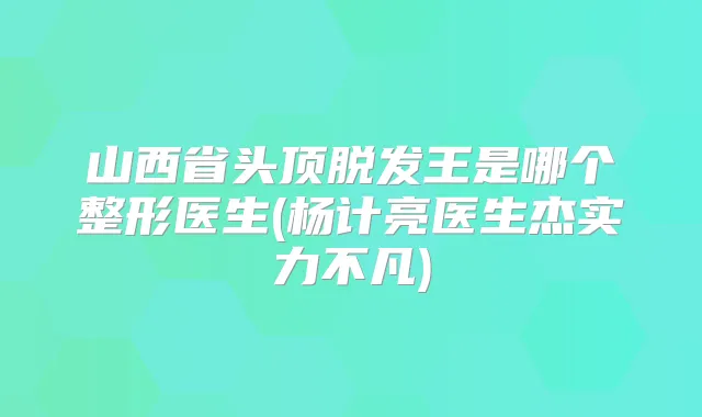 山西省头顶脱发王是哪个整形医生(杨计亮医生杰实力不凡)
